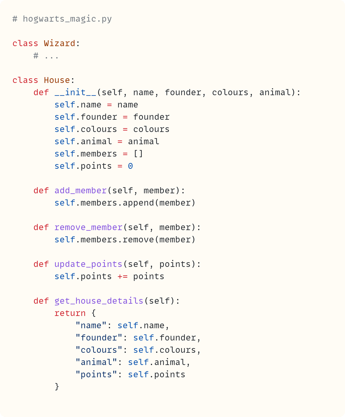 # hogwarts_magic.py  class Wizard:     # ...  class House:     def __init__(self, name, founder, colours, animal):         self.name = name         self.founder = founder         self.colours = colours         self.animal = animal         self.members = []         self.points = 0      def add_member(self, member):         self.members.append(member)      def remove_member(self, member):         self.members.remove(member)      def update_points(self, points):         self.points += points      def get_house_details(self):         return {             "name": self.name,             "founder": self.founder,             "colours": self.colours,             "animal": self.animal,             "points": self.points         }
