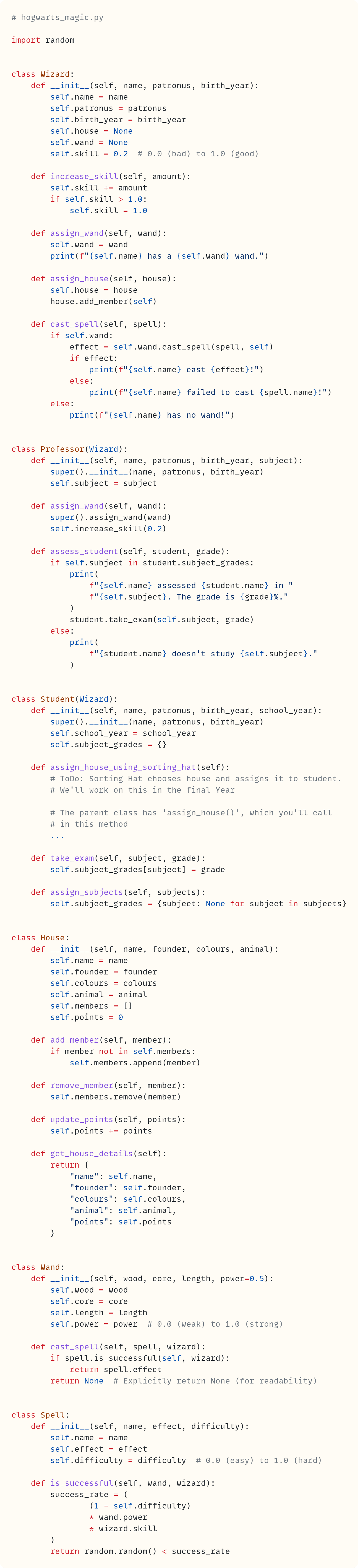 # hogwarts_magic.py  import random   class Wizard:     def __init__(self, name, patronus, birth_year):         self.name = name         self.patronus = patronus         self.birth_year = birth_year         self.house = None         self.wand = None         self.skill = 0.2  # 0.0 (bad) to 1.0 (good)      def increase_skill(self, amount):         self.skill += amount         if self.skill > 1.0:             self.skill = 1.0      def assign_wand(self, wand):         self.wand = wand         print(f"{self.name} has a {self.wand} wand.")      def assign_house(self, house):         self.house = house         house.add_member(self)      def cast_spell(self, spell):         if self.wand:             effect = self.wand.cast_spell(spell, self)             if effect:                 print(f"{self.name} cast {effect}!")             else:                 print(f"{self.name} failed to cast {spell.name}!")         else:             print(f"{self.name} has no wand!")   class Professor(Wizard):     def __init__(self, name, patronus, birth_year, subject):         super().__init__(name, patronus, birth_year)         self.subject = subject      def assign_wand(self, wand):         super().assign_wand(wand)         self.increase_skill(0.2)      def assess_student(self, student, grade):         if self.subject in student.subject_grades:             print(                 f"{self.name} assessed {student.name} in "                 f"{self.subject}. The grade is {grade}%."             )             student.take_exam(self.subject, grade)         else:             print(                 f"{student.name} doesn't study {self.subject}."             )   class Student(Wizard):     def __init__(self, name, patronus, birth_year, school_year):         super().__init__(name, patronus, birth_year)         self.school_year = school_year         self.subject_grades = {}      def assign_house_using_sorting_hat(self):         # ToDo: Sorting Hat chooses house and assigns it to student.         # We'll work on this in the final Year          # The parent class has 'assign_house()', which you'll call         # in this method         ...      def take_exam(self, subject, grade):         self.subject_grades[subject] = grade      def assign_subjects(self, subjects):         self.subject_grades = {subject: None for subject in subjects}   class House:     def __init__(self, name, founder, colours, animal):         self.name = name         self.founder = founder         self.colours = colours         self.animal = animal         self.members = []         self.points = 0      def add_member(self, member):         if member not in self.members:             self.members.append(member)      def remove_member(self, member):         self.members.remove(member)      def update_points(self, points):         self.points += points      def get_house_details(self):         return {             "name": self.name,             "founder": self.founder,             "colours": self.colours,             "animal": self.animal,             "points": self.points         }   class Wand:     def __init__(self, wood, core, length, power=0.5):         self.wood = wood         self.core = core         self.length = length         self.power = power  # 0.0 (weak) to 1.0 (strong)      def cast_spell(self, spell, wizard):         if spell.is_successful(self, wizard):             return spell.effect         return None  # Explicitly return None (for readability)   class Spell:     def __init__(self, name, effect, difficulty):         self.name = name         self.effect = effect         self.difficulty = difficulty  # 0.0 (easy) to 1.0 (hard)      def is_successful(self, wand, wizard):         success_rate = (                 (1 - self.difficulty)                 * wand.power                 * wizard.skill         )         return random.random() < success_rate