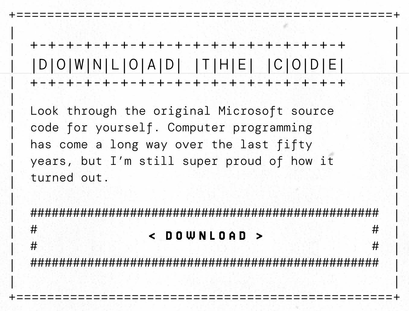 Screen capture from Gates's website that says Download the Code Look through the original Microsoft source code for yourself. Computer programming has come a long way over the last fifty years, but I'm still super proud of how it turned out. Screen capture from Gates's website that says Download the Code Look through the original Microsoft source code for yourself. Computer programming has come a long way over the last fifty years, but I'm still super proud of how it turned out.