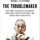 Mark L. Clifford | The Troublemaker: How Jimmy Lai Became a Billionaire, Hong Kong's Greatest Dissident, and China's Most Feared Critic