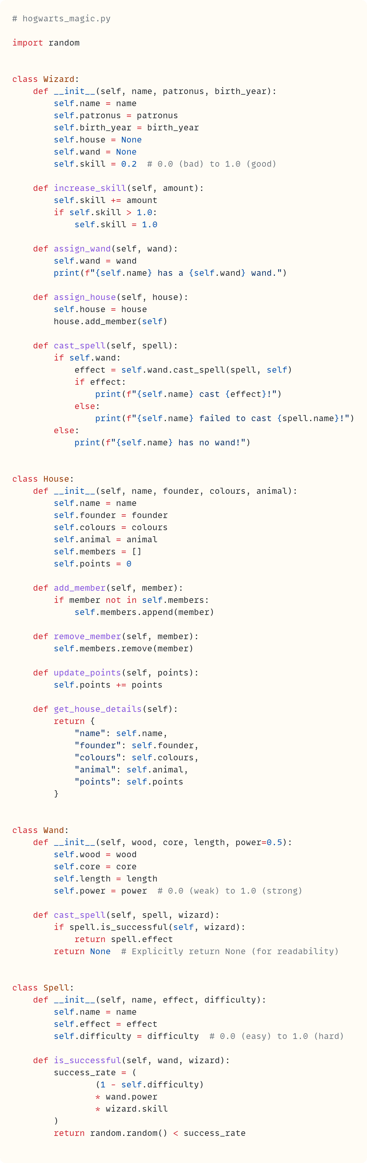 # hogwarts_magic.py  import random   class Wizard:     def __init__(self, name, patronus, birth_year):         self.name = name         self.patronus = patronus         self.birth_year = birth_year         self.house = None         self.wand = None         self.skill = 0.2  # 0.0 (bad) to 1.0 (good)      def increase_skill(self, amount):         self.skill += amount         if self.skill > 1.0:             self.skill = 1.0      def assign_wand(self, wand):         self.wand = wand         print(f"{self.name} has a {self.wand} wand.")      def assign_house(self, house):         self.house = house         house.add_member(self)      def cast_spell(self, spell):         if self.wand:             effect = self.wand.cast_spell(spell, self)             if effect:                 print(f"{self.name} cast {effect}!")             else:                 print(f"{self.name} failed to cast {spell.name}!")         else:             print(f"{self.name} has no wand!")   class House:     def __init__(self, name, founder, colours, animal):         self.name = name         self.founder = founder         self.colours = colours         self.animal = animal         self.members = []         self.points = 0      def add_member(self, member):         if member not in self.members:             self.members.append(member)      def remove_member(self, member):         self.members.remove(member)      def update_points(self, points):         self.points += points      def get_house_details(self):         return {             "name": self.name,             "founder": self.founder,             "colours": self.colours,             "animal": self.animal,             "points": self.points         }   class Wand:     def __init__(self, wood, core, length, power=0.5):         self.wood = wood         self.core = core         self.length = length         self.power = power  # 0.0 (weak) to 1.0 (strong)      def cast_spell(self, spell, wizard):         if spell.is_successful(self, wizard):             return spell.effect         return None  # Explicitly return None (for readability)   class Spell:     def __init__(self, name, effect, difficulty):         self.name = name         self.effect = effect         self.difficulty = difficulty  # 0.0 (easy) to 1.0 (hard)      def is_successful(self, wand, wizard):         success_rate = (                 (1 - self.difficulty)                 * wand.power                 * wizard.skill         )         return random.random() < success_rate