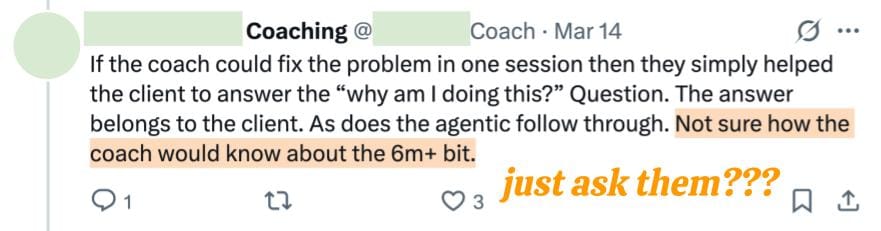 Coaching @ Coach Mar 14 If the coach could fix the problem in one session then they simply helped the client to answer the “why am I doing this?” Question. The answer belongs to the client. As does the agentic follow through. Not sure how the coach would know about the 6m+ bit. Coaching @ Coach Mar 14 If the coach could fix the problem in one session then they simply helped the client to answer the “why am I doing this?” Question. The answer belongs to the client. As does the agentic follow through. Not sure how the coach would know about the 6m+ bit.