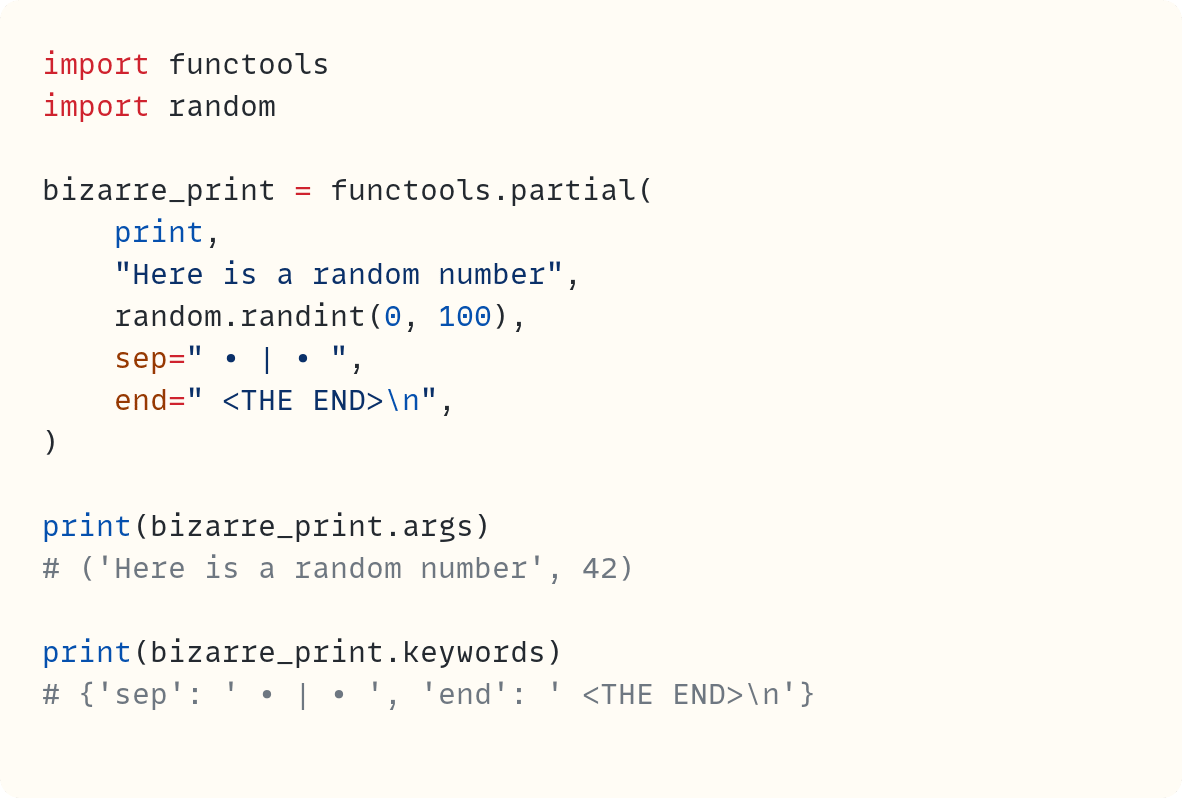 import functools import random  bizarre_print = functools.partial(     print,     "Here is a random number",     random.randint(0, 100),     sep=" &bull; | &bull; ",     end=" <THE END>\n", )  print(bizarre_print.args) # ('Here is a random number', 42)  print(bizarre_print.keywords) # {'sep': ' &bull; | &bull; ', 'end': ' <THE END>\n'}