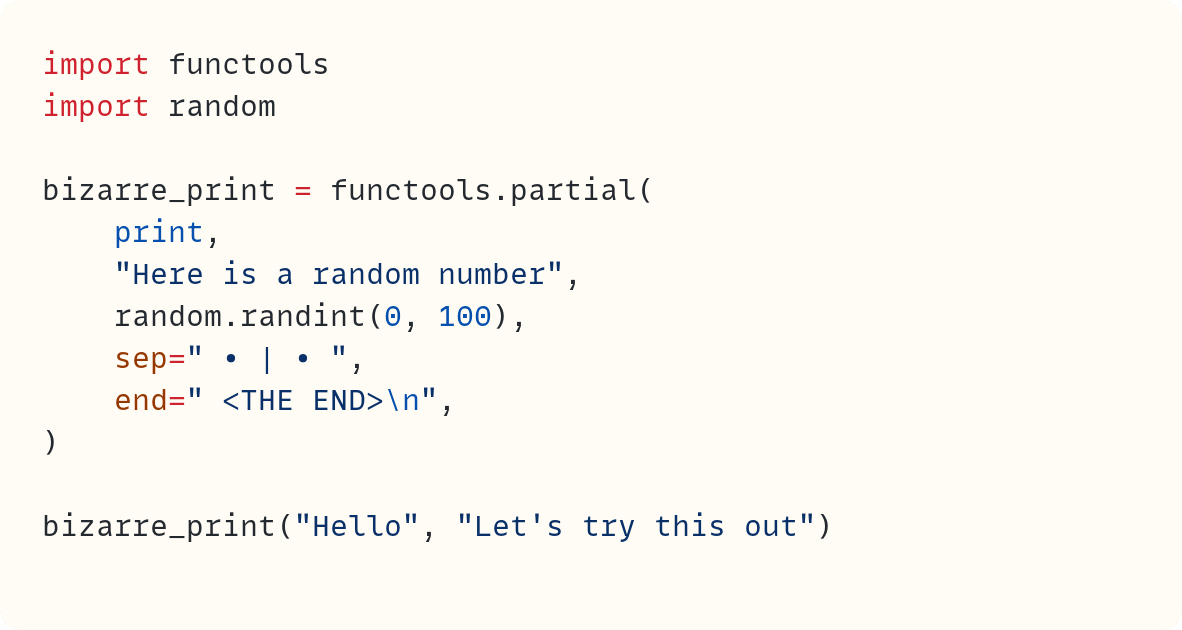 import functools import random  bizarre_print = functools.partial(     print,     "Here is a random number",     random.randint(0, 100),     sep=" &bull; | &bull; ",     end=" <THE END>\n", )  bizarre_print("Hello", "Let's try this out")