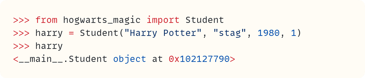 >>> from hogwarts_magic import Student >>> harry = Student("Harry Potter", "stag", 1980, 1) >>> harry <__main__.Student object at 0x102127790>                     ​