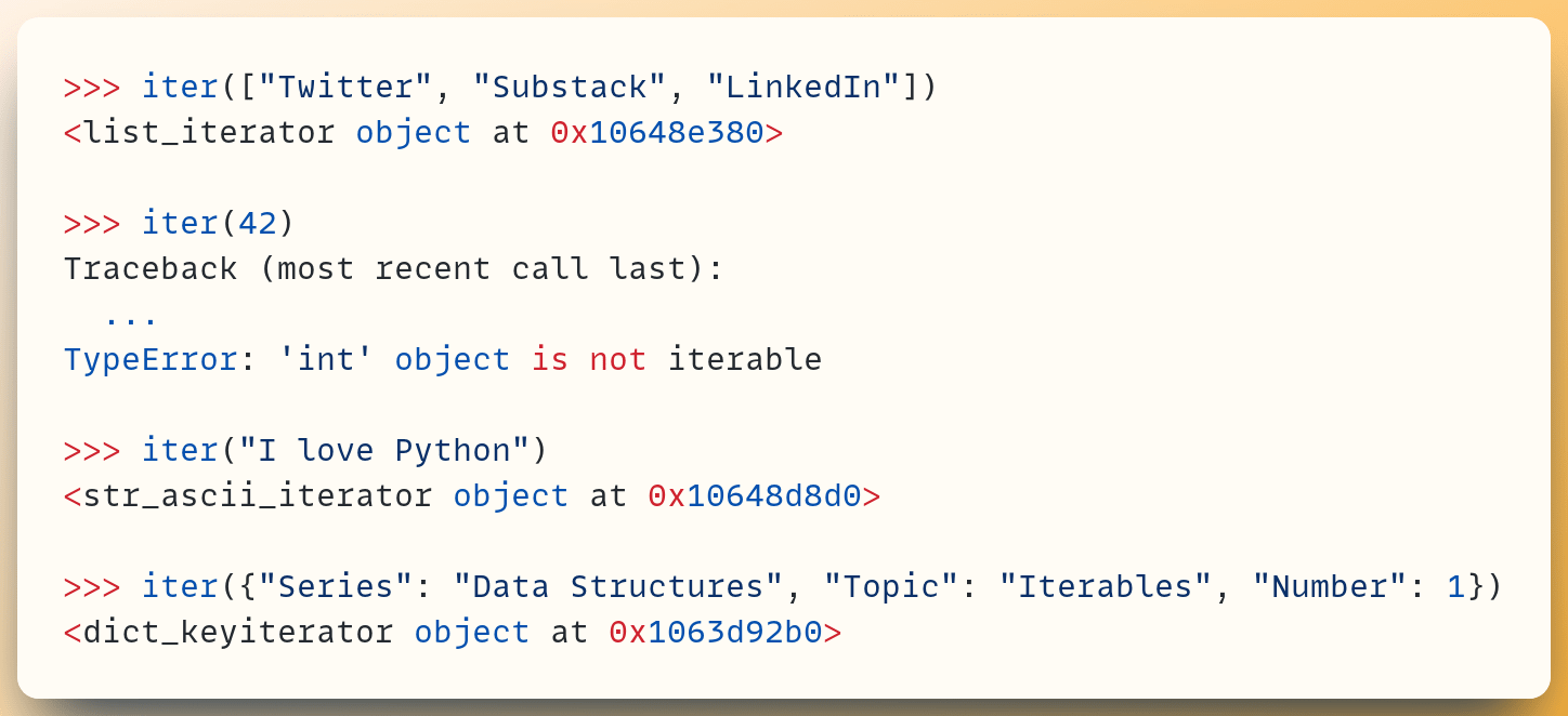 >>> iter(["Twitter", "Substack", "LinkedIn"]) <list_iterator object at 0x10648e380>  >>> iter(42) Traceback (most recent call last):   ... TypeError: 'int' object is not iterable  >>> iter("I love Python") <str_ascii_iterator object at 0x10648d8d0>  >>> iter({"Series": "Data Structures", "Topic": "Iterables", "Number": 1}) <dict_keyiterator object at 0x1063d92b0>