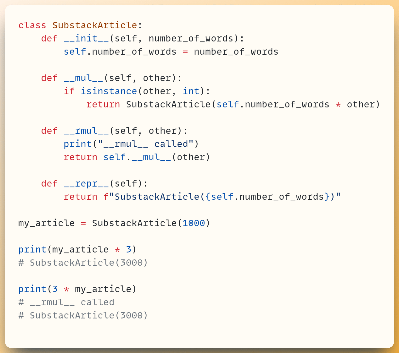 class SubstackArticle:  &nbsp; &nbsp;def __init__(self, number_of_words):  &nbsp; &nbsp; &nbsp; &nbsp;self.number_of_words = number_of_words ​  &nbsp; &nbsp;def __mul__(self, other):  &nbsp; &nbsp; &nbsp; &nbsp;if isinstance(other, int):  &nbsp; &nbsp; &nbsp; &nbsp; &nbsp; &nbsp;return SubstackArticle(self.number_of_words * other) ​  &nbsp; &nbsp;def __rmul__(self, other):  &nbsp; &nbsp; &nbsp; &nbsp;print("__rmul__ called")  &nbsp; &nbsp; &nbsp; &nbsp;return self.__mul__(other) ​  &nbsp; &nbsp;def __repr__(self):  &nbsp; &nbsp; &nbsp; &nbsp;return f"SubstackArticle({self.number_of_words})" ​ my_article = SubstackArticle(1000) ​ print(my_article * 3) # SubstackArticle(3000) ​ print(3 * my_article) # __rmul__ called # SubstackArticle(3000)