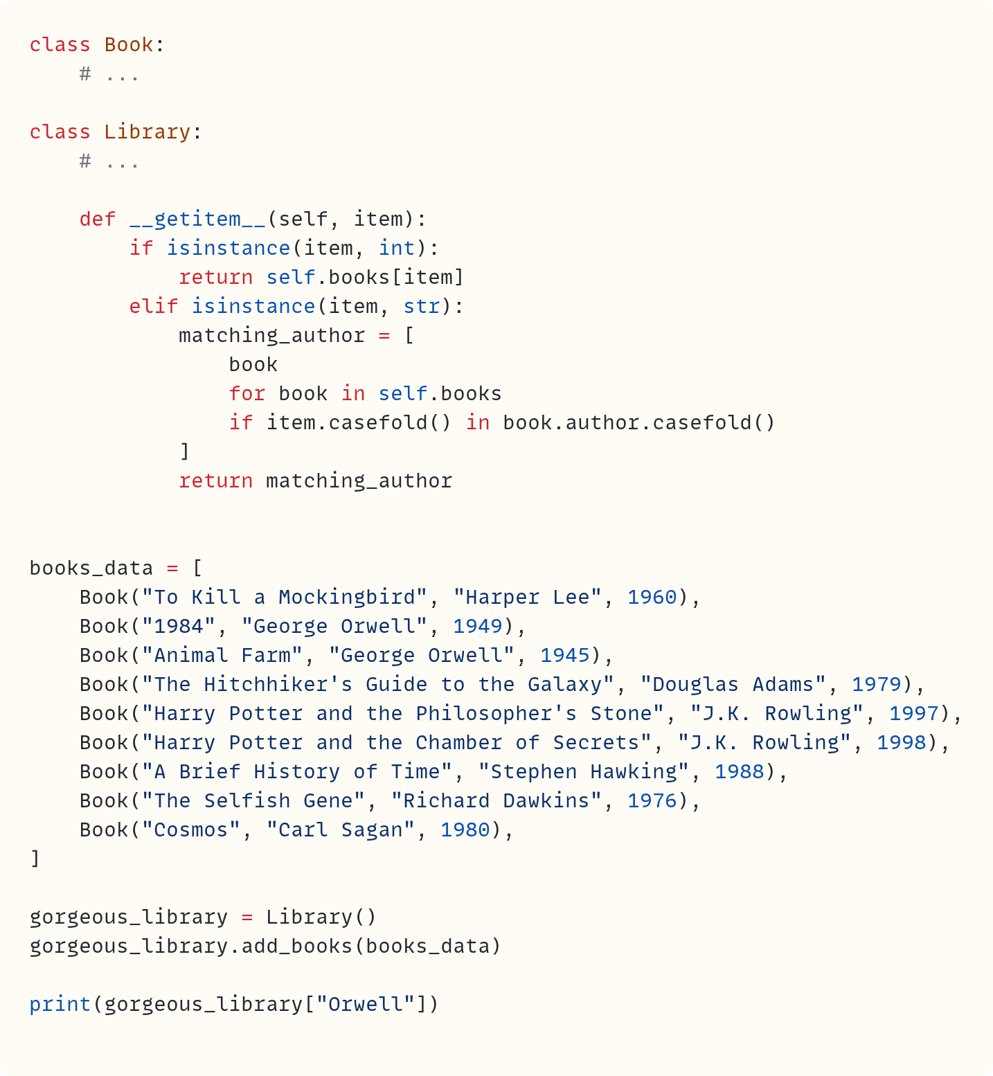 class Book:     # ...  class Library:     # ...      def __getitem__(self, item):         if isinstance(item, int):             return self.books[item]         elif isinstance(item, str):             matching_author = [                 book                 for book in self.books                 if item.casefold() in book.author.casefold()             ]             return matching_author   books_data = [     Book("To Kill a Mockingbird", "Harper Lee", 1960),     Book("1984", "George Orwell", 1949),     Book("Animal Farm", "George Orwell", 1945),     Book("The Hitchhiker's Guide to the Galaxy", "Douglas Adams", 1979),     Book("Harry Potter and the Philosopher's Stone", "J.K. Rowling", 1997),     Book("Harry Potter and the Chamber of Secrets", "J.K. Rowling", 1998),     Book("A Brief History of Time", "Stephen Hawking", 1988),     Book("The Selfish Gene", "Richard Dawkins", 1976),     Book("Cosmos", "Carl Sagan", 1980), ]  gorgeous_library = Library() gorgeous_library.add_books(books_data)  print(gorgeous_library["Orwell"])