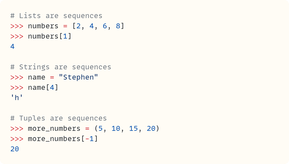# Lists are sequences                                        ​ >>> numbers = [2, 4, 6, 8] >>> numbers[1] 4  # Strings are sequences >>> name = "Stephen" >>> name[4] 'h'  # Tuples are sequences >>> more_numbers = (5, 10, 15, 20) >>> more_numbers[-1] 20