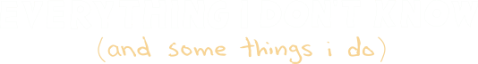 Everything I Don't Know (and some things I do)