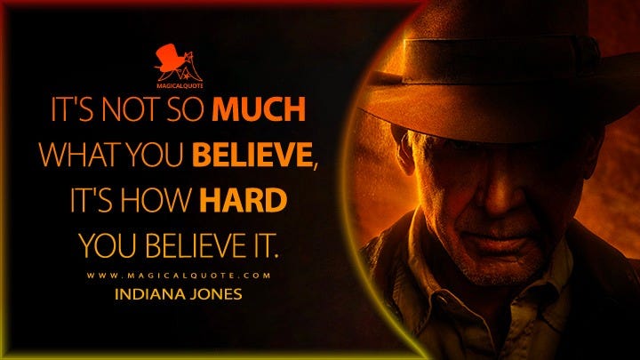 May be an image of 1 person and text that says 'IT'SNOT SO MUCH WHAT YOU BELIEVE, IT'S HOW HARD YOU BELIEVE IT. INDIANA JONES'