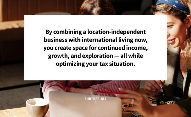 By combining a location-independent business with international living now, you create space for continued income, growth, and exploration — all while optimizing your tax situation.