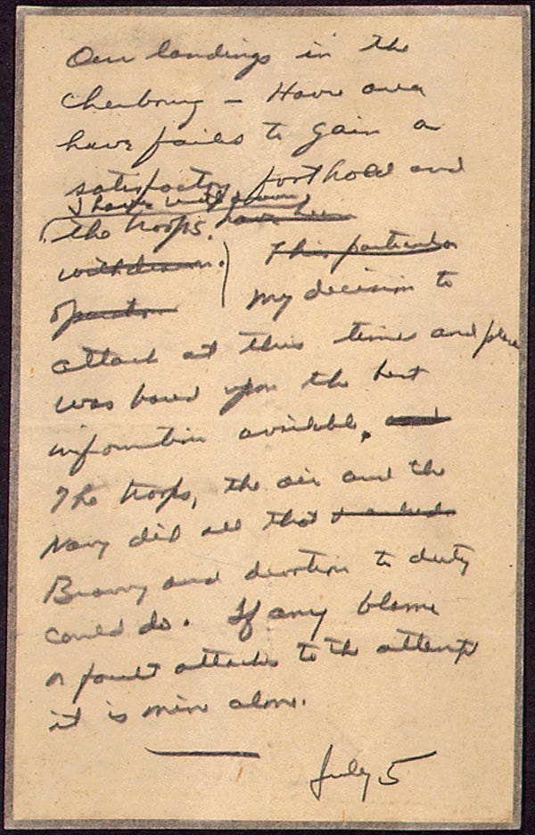 Handwritten letter: “Our landings in the Cherbourg-Havre area have failed to gain a satisfactory foothold and I have withdrawn the troops. My decision to attack at this time and place was based on the best information available. The troops, the air and the Navy did all that bravery and devotion to duty could do. If any blame or fault attaches to the attempt it is mine alone.”
