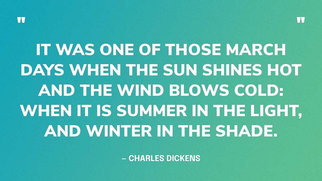 “It was one of those March days when the sun shines hot and the wind blows cold: when it is summer in the light, and winter in the shade.” — Charles Dickens, Great Expectations