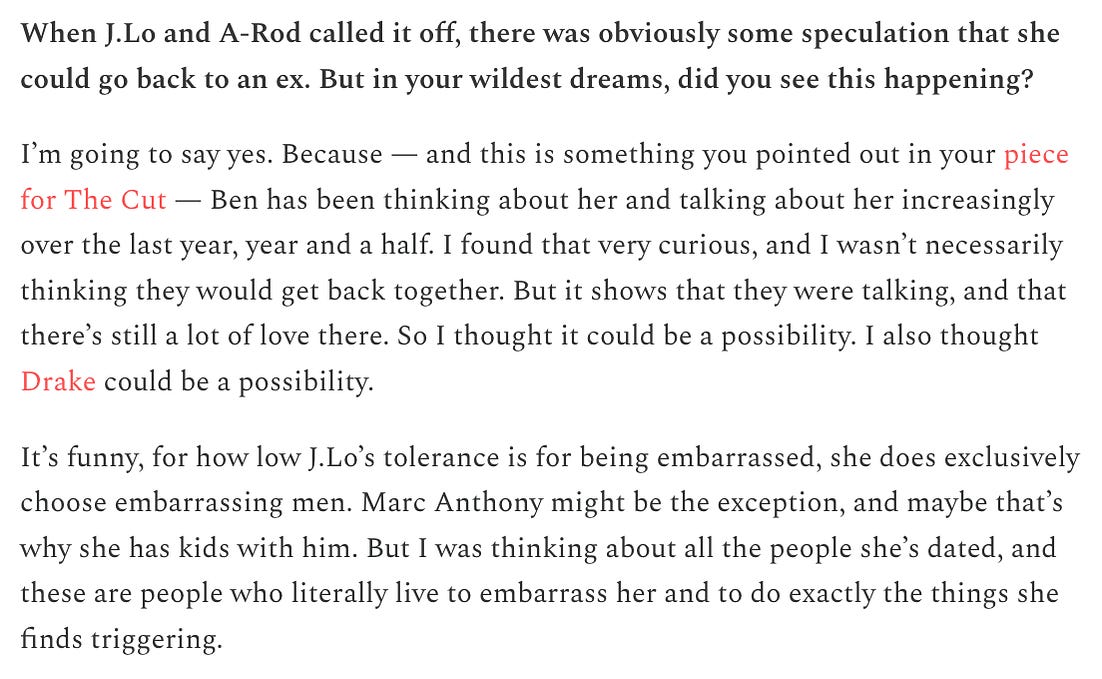 When J.Lo and A-Rod called it off, there was obviously some speculation that she could go back to an ex. But in your wildest dreams, did you see this happening?   I’m going to say yes. Because — and this is something you pointed out in your piece for The Cut — Ben has been thinking about her and talking about her increasingly over the last year, year and a half. I found that very curious, and I wasn’t necessarily thinking they would get back together. But it shows that they were talking, and that there’s still a lot of love there. So I thought it could be a possibility. I also thought Drake could be a possibility.   It’s funny, for how low J.Lo’s tolerance is for being embarrassed, she does exclusively choose embarrassing men. Marc Anthony might be the exception, and maybe that’s why she has kids with him. But I was thinking about all the people she’s dated, and these are people who literally live to embarrass her and to do exactly the things she finds triggering.