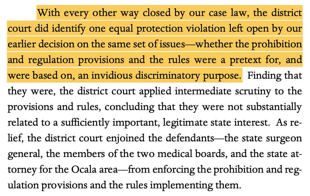 With every other way closed by our case law, the district court did identify one equal protection violation left open by our earlier decision on the same set of issues—whether the prohibition and regulation provisions and the rules were a pretext for, and were based on, an invidious discriminatory purpose. Finding that they were, the district court applied intermediate scrutiny to the provisions and rules, concluding that they were not substantially related to a sufficiently important, legitimate state interest. As re- lief, the district court enjoined the defendants—the state surgeon general, the members of the two medical boards, and the state at- torney for the Ocala area—from enforcing the prohibition and reg- ulation provisions and the rules implementing them.