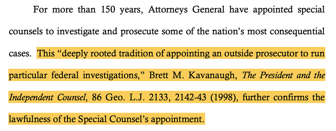 For more than 150 years, Attorneys General have appointed special counsels to investigate and prosecute some of the nation’s most consequential cases. This “deeply rooted tradition of appointing an outside prosecutor to run particular federal investigations,” Brett M. Kavanaugh, The President and the Independent Counsel, 86 Geo. L.J. 2133, 2142-43 (1998), further confirms the lawfulness of the Special Counsel’s appointment.