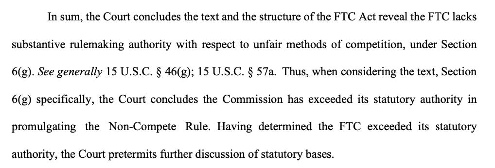 In sum, the Court concludes the text and the structure of the FTC Act reveal the FTC lacks substantive rulemaking authority with respect to unfair methods of competition, under Section 6(g). See generally 15 U.S.C. § 46(g); 15 U.S.C. § 57a. Thus, when considering the text, Section 6(g) specifically, the Court concludes the Commission has exceeded its statutory authority in promulgating the Non-Compete Rule. Having determined the FTC exceeded its statutory authority, the Court pretermits further discussion of statutory bases.