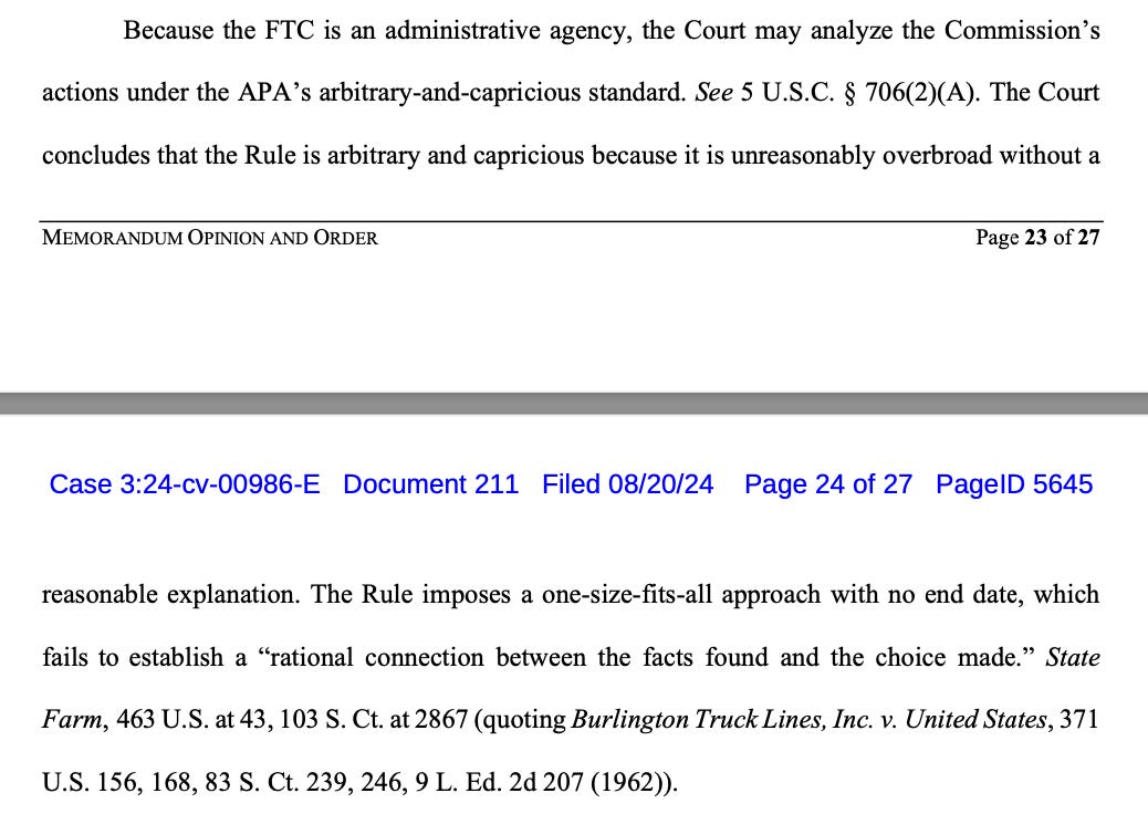 Because the FTC is an administrative agency, the Court may analyze the Commission’s actions under the APA’s arbitrary-and-capricious standard. See 5 U.S.C. § 706(2)(A). The Court concludes that the Rule is arbitrary and capricious because it is unreasonably overbroad without a Case 3:24-cv-00986-E Document 211 Filed 08/20/24 Page 23 of 27 PageID 5644 MEMORANDUM OPINION AND ORDER Page 24 of 27 reasonable explanation. The Rule imposes a one-size-fits-all approach with no end date, which fails to establish a “rational connection between the facts found and the choice made.” State Farm, 463 U.S. at 43, 103 S. Ct. at 2867 (quoting Burlington Truck Lines, Inc. v. United States, 371 U.S. 156, 168, 83 S. Ct. 239, 246, 9 L. Ed. 2d 207 (1962)).