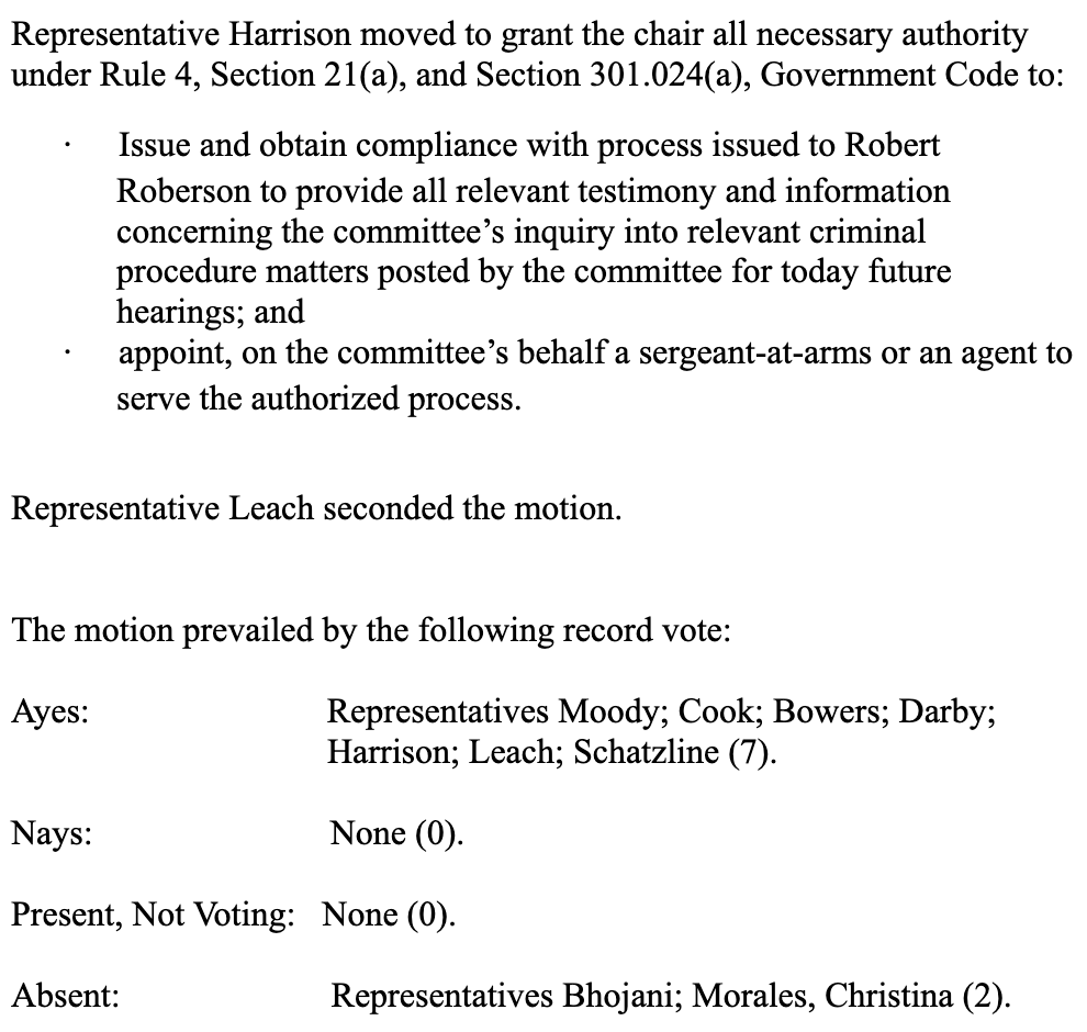 Representative Harrison moved to grant the chair all necessary authority under Rule 4, Section 21(a), and Section 301.024(a), Government Code to: • Issue and obtain compliance with process issued to Robert Roberson to provide all relevant testimony and information concerning the committee's inquiry into relevant criminal procedure matters posted by the committee for today future hearings; and appoint, on the committee's behalf a sergeant-at-arms or an agent to serve the authorized process. Representative Leach seconded the motion. The motion prevailed by the following record vote: Ayes: Representatives Moody; Cook; Bowers; Darby; Harrison; Leach; Schatzline (7). Nays: None (0). Present, Not Voting: None (0). Absent: Representatives Bhojani; Morales, Christina (2).