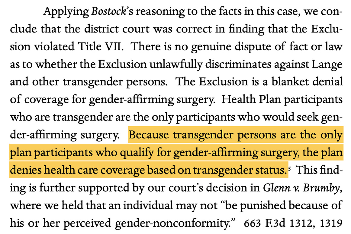 Applying Bostock’s reasoning to the facts in this case, we con- clude that the district court was correct in finding that the Exclu- sion violated Title VII. There is no genuine dispute of fact or law as to whether the Exclusion unlawfully discriminates against Lange and other transgender persons. The Exclusion is a blanket denial of coverage for gender-aﬃrming surgery. Health Plan participants who are transgender are the only participants who would seek gen- der-aﬃrming surgery. Because transgender persons are the only plan participants who qualify for gender-aﬃrming surgery, the plan denies health care coverage based on transgender status.5 This find- ing is further supported by our court’s decision in Glenn v. Brumby, where we held that an individual may not “be punished because of his or her perceived gender-nonconformity.” 663 F.3d 1312, 1319 (11th Cir. 2011).