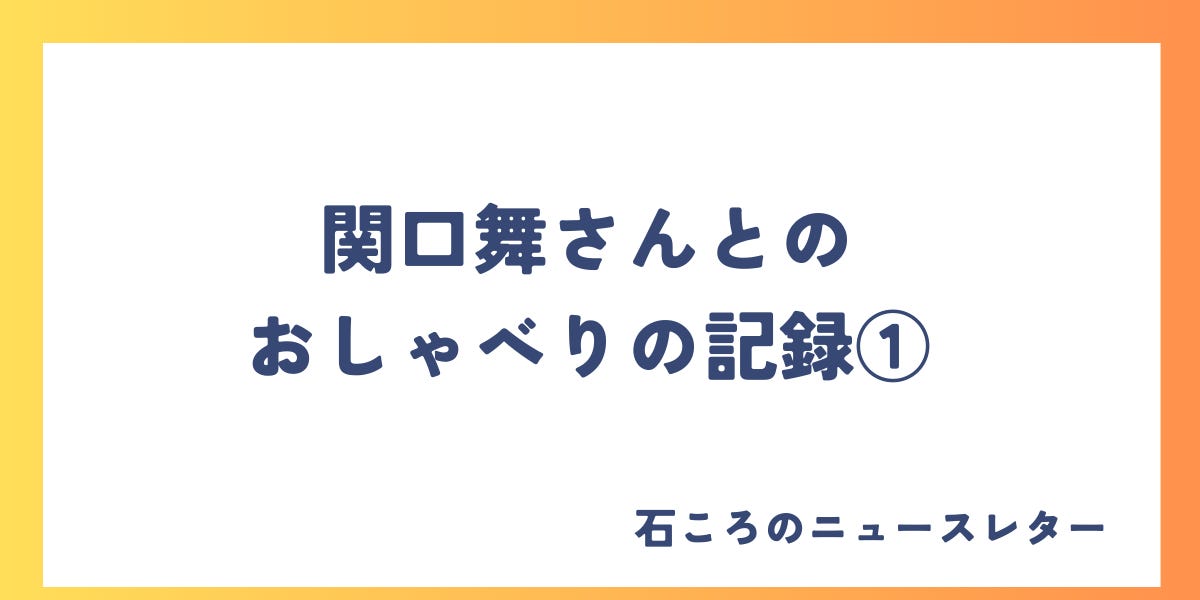 関口舞さんとのおしゃべりの記録① - 石ころのニュースレター！