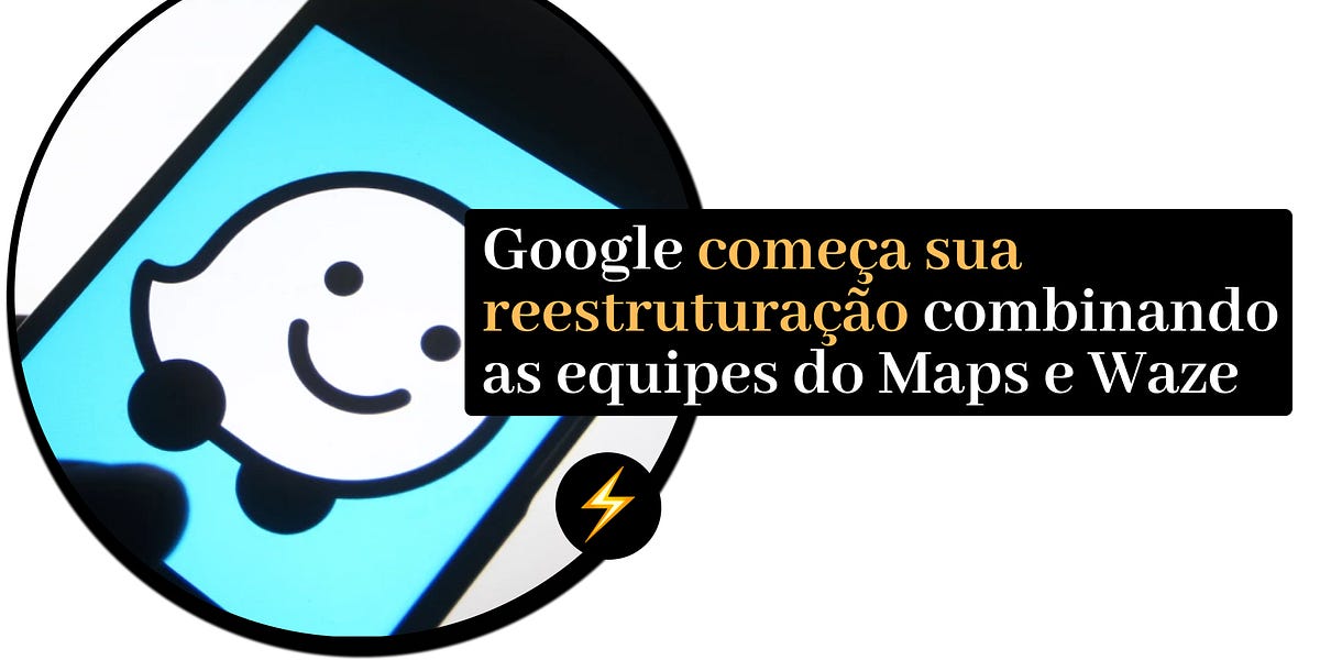⚡Google começa sua reestruturação combinando as equipes do Maps e Waze
