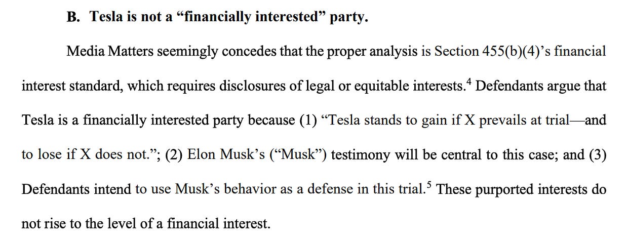 B. Tesla is not a “financially interested” party. Media Matters seemingly concedes that the proper analysis is Section 455(b)(4)’s financial interest standard, which requires disclosures of legal or equitable interests. 4 Defendants argue that Tesla is a financially interested party because (1) “Tesla stands to gain if X prevails at trial—and to lose if X does not.”; (2) Elon Musk’s (“Musk”) testimony will be central to this case; and (3) Defendants intend to use Musk’s behavior as a defense in this trial.5 These purported interests do not rise to the level of a financial interest. 