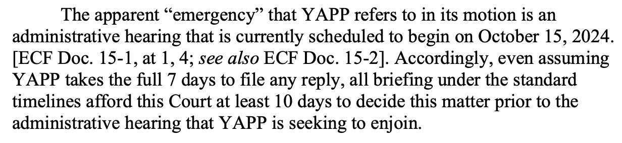 The apparent “emergency” that YAPP refers to in its motion is an administrative hearing that is currently scheduled to begin on October 15, 2024. [ECF Doc. 15-1, at 1, 4; see also ECF Doc. 15-2]. Accordingly, even assuming YAPP takes the full 7 days to file any reply, all briefing under the standard timelines afford this Court at least 10 days to decide this matter prior to the administrative hearing that YAPP is seeking to enjoin