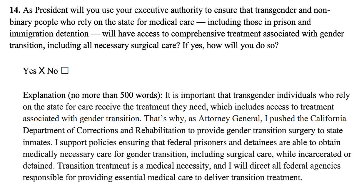 14. As President will you use your executive authority to ensure that transgender and nonbinary people who rely on the state for medical care — including those in prison and immigration detention — will have access to comprehensive treatment associated with gender transition, including all necessary surgical care? If yes, how will you do so? Yes X No ⬜ Explanation (no more than 500 words): It is important that transgender individuals who rely on the state for care receive the treatment they need, which includes access to treatment associated with gender transition. That’s why, as Attorney General, I pushed the California Department of Corrections and Rehabilitation to provide gender transition surgery to state inmates. I support policies ensuring that federal prisoners and detainees are able to obtain medically necessary care for gender transition, including surgical care, while incarcerated or detained. Transition treatment is a medical necessity, and I will direct all federal agencies responsible for providing essential medical care to deliver transition treatment. 