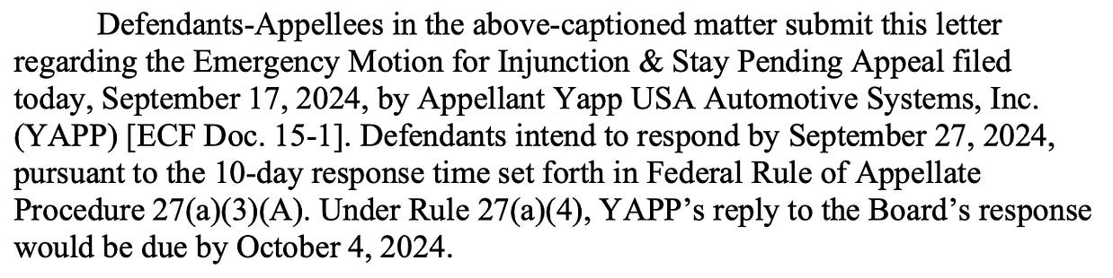 Defendants-Appellees in the above-captioned matter submit this letter regarding the Emergency Motion for Injunction & Stay Pending Appeal filed today, September 17, 2024, by Appellant Yapp USA Automotive Systems, Inc. (YAPP) [ECF Doc. 15-1]. Defendants intend to respond by September 27, 2024, pursuant to the 10-day response time set forth in Federal Rule of Appellate Procedure 27(a)(3)(A). Under Rule 27(a)(4), YAPP’s reply to the Board’s response would be due by October 4, 2024.