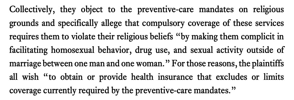 Collectively, they object to the preventive-care mandates on religious grounds and specifically allege that compulsory coverage of these services requires them to violate their religious beliefs “by making them complicit in facilitating homosexual behavior, drug use, and sexual activity outside of marriage between one man and one woman.” For those reasons, the plaintiffs all wish “to obtain or provide health insurance that excludes or limits coverage currently required by the preventive-care mandates.”