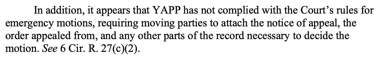 In addition, it appears that YAPP has not complied with the Court’s rules for emergency motions, requiring moving parties to attach the notice of appeal, the order appealed from, and any other parts of the record necessary to decide the motion. See 6 Cir. R. 27(c)(2).