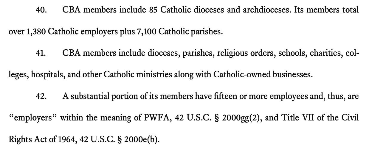 40. CBA members include 85 Catholic dioceses and archdioceses. Its members total over 1,380 Catholic employers plus 7,100 Catholic parishes. 41. CBA members include dioceses, parishes, religious orders, schools, charities, col- leges, hospitals, and other Catholic ministries along with Catholic-owned businesses. 42. A substantial portion of its members have fifteen or more employees and, thus, are “employers” within the meaning of PWFA, 42 U.S.C. § 2000gg(2), and Title VII of the Civil Rights Act of 1964, 42 U.S.C. § 2000e(b).