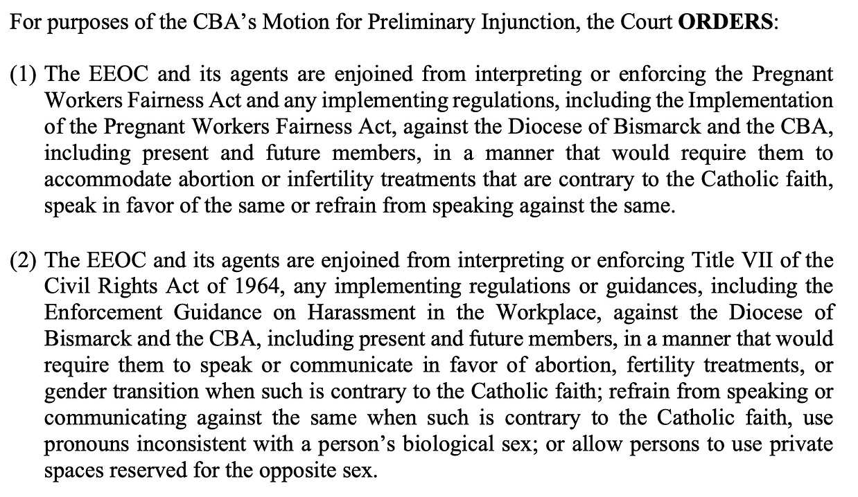 For purposes of the CBA’s Motion for Preliminary Injunction, the Court ORDERS: (1) The EEOC and its agents are enjoined from interpreting or enforcing the Pregnant Workers Fairness Act and any implementing regulations, including the Implementation of the Pregnant Workers Fairness Act, against the Diocese of Bismarck and the CBA, including present and future members, in a manner that would require them to accommodate abortion or infertility treatments that are contrary to the Catholic faith, speak in favor of the same or refrain from speaking against the same. (2) The EEOC and its agents are enjoined from interpreting or enforcing Title VII of the Civil Rights Act of 1964, any implementing regulations or guidances, including the Enforcement Guidance on Harassment in the Workplace, against the Diocese of Bismarck and the CBA, including present and future members, in a manner that would require them to speak or communicate in favor of abortion, fertility treatments, or gender transition when such is contrary to the Catholic faith; refrain from speaking or communicating against the same when such is contrary to the Catholic faith, use pronouns inconsistent with a person’s biological sex; or allow persons to use private spaces reserved for the opposite sex.