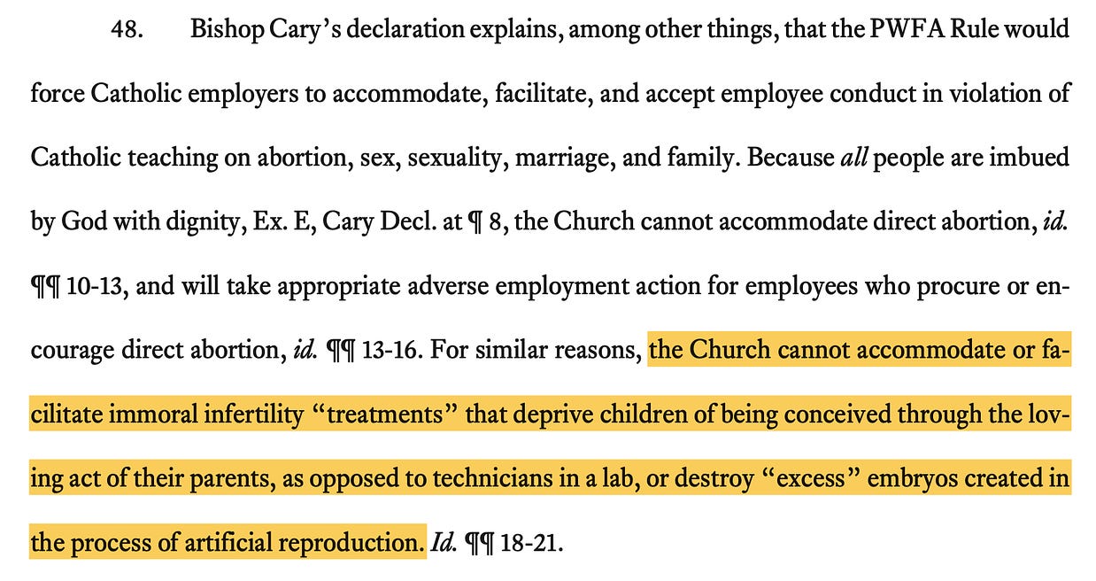 Bishop Cary's declaration explains, among other things, that the PWF A Rule would  force Catholic employers to accommodate, facilitate, and accept employee conduct in violation of Catholic teaching on abortion, sex, sexuality, marriage, and family. Because all people are imbued by God with dignity, Ex. E, Cary Decl. at 4 8, the Church cannot accommodate direct abortion, id. 99 10-13, and will take appropriate adverse employment action for employees who procure or encourage direct abortion, id. 99 13-16. For similar reasons, the Church cannot accommodate or facilitate immoral infertility "treatments" that deprive children of being conceived through the loving act of their parents, as opposed to technicians in a lab, or destroy "excess" embryos created in the process of artificial reproduction. Id. 99 18-21.