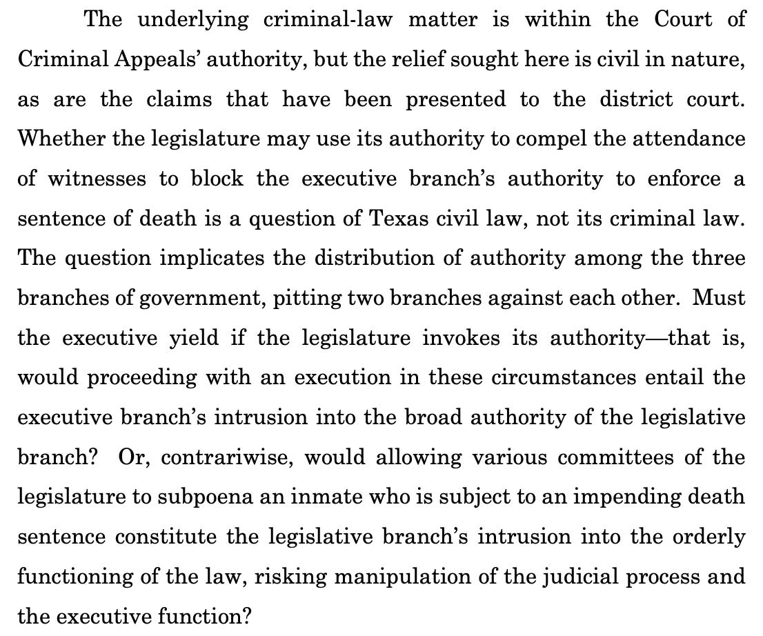 The underlying criminal-law matter is within the Court of Criminal Appeals’ authority, but the relief sought here is civil in nature, as are the claims that have been presented to the district court. Whether the legislature may use its authority to compel the attendance of witnesses to block the executive branch’s authority to enforce a sentence of death is a question of Texas civil law, not its criminal law. The question implicates the distribution of authority among the three branches of government, pitting two branches against each other. Must the executive yield if the legislature invokes its authority—that is, would proceeding with an execution in these circumstances entail the executive branch’s intrusion into the broad authority of the legislative branch? Or, contrariwise, would allowing various committees of the legislature to subpoena an inmate who is subject to an impending death sentence constitute the legislative branch’s intrusion into the orderly functioning of the law, risking manipulation of the judicial process and the executive function? 