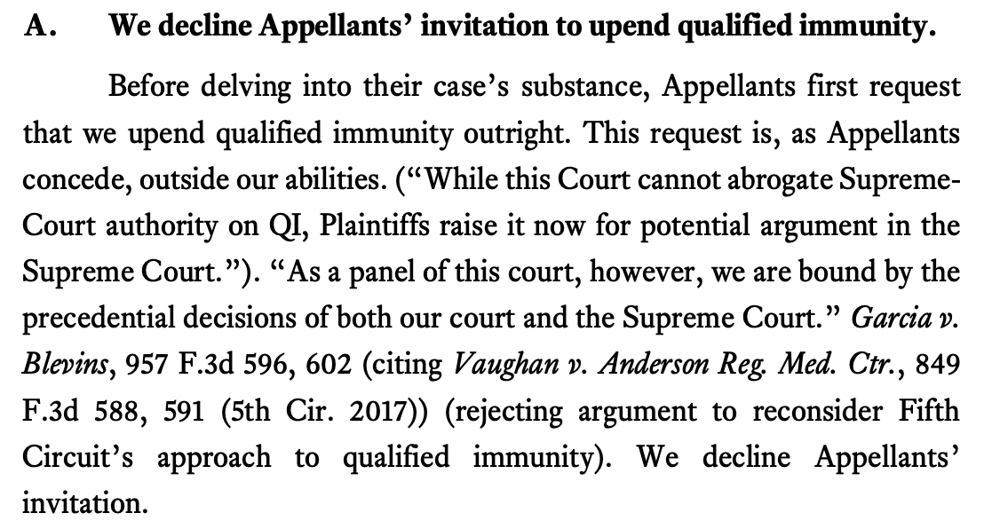 A. We decline Appellants’ invitation to upend qualified immunity. Before delving into their case’s substance, Appellants first request that we upend qualified immunity outright. This request is, as Appellants concede, outside our abilities. (“While this Court cannot abrogate SupremeCourt authority on QI, Plaintiffs raise it now for potential argument in the Supreme Court.”). “As a panel of this court, however, we are bound by the precedential decisions of both our court and the Supreme Court.” Garcia v. Blevins, 957 F.3d 596, 602 (citing Vaughan v. Anderson Reg. Med. Ctr., 849 F.3d 588, 591 (5th Cir. 2017)) (rejecting argument to reconsider Fifth Circuit’s approach to qualified immunity). We decline Appellants’ invitation.