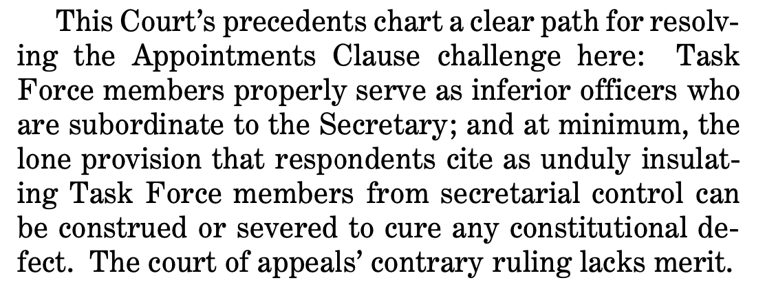 This Court’s precedents chart a clear path for resolv- ing the Appointments Clause challenge here: Task Force members properly serve as inferior officers who are subordinate to the Secretary; and at minimum, the lone provision that respondents cite as unduly insulat- ing Task Force members from secretarial control can be construed or severed to cure any constitutional de- fect. The court of appeals’ contrary ruling lacks merit.