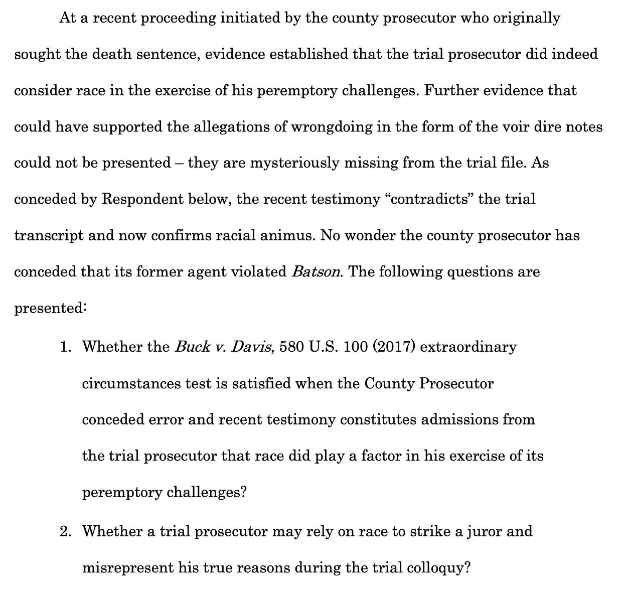 At a recent proceeding initiated by the county prosecutor who originally sought the death sentence, evidence established that the trial prosecutor did indeed consider race in the exercise of his peremptory challenges. Further evidence that could have supported the allegations of wrongdoing in the form of the voir dire notes could not be presented – they are mysteriously missing from the trial file. As conceded by Respondent below, the recent testimony “contradicts” the trial transcript and now confirms racial animus. No wonder the county prosecutor has conceded that its former agent violated Batson. The following questions are presented: 1. Whether the Buck v. Davis, 580 U.S. 100 (2017) extraordinary circumstances test is satisfied when the County Prosecutor conceded error and recent testimony constitutes admissions from the trial prosecutor that race did play a factor in his exercise of its peremptory challenges? 2. Whether a trial prosecutor may rely on race to strike a juror and misrepresent his true reasons during the trial colloquy? 