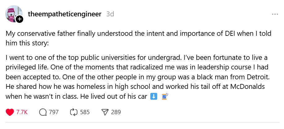 My conservative father finally understood the intent and importance of DEI when I told him this story: I went to one of the top public universities for undergrad. I’ve been fortunate to live a privileged life. One of the moments that radicalized me was in leadership course I had been accepted to. One of the other people in my group was a black man from Detroit. He shared how he was homeless in high school and worked his tail off at McDonalds when he wasn’t in class. He lived out of his car ⬇️ 🧵