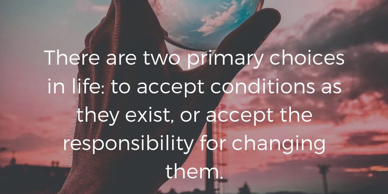 There Are Two Primary Choices In Life: To Accept Conditions As They Exist Or Accept The Responsibility For Changing Them