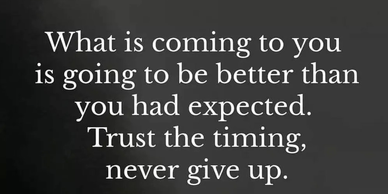 What Is Coming To You Is Going To Be Better Than Expected. Trust The Timing. Never Give Up.