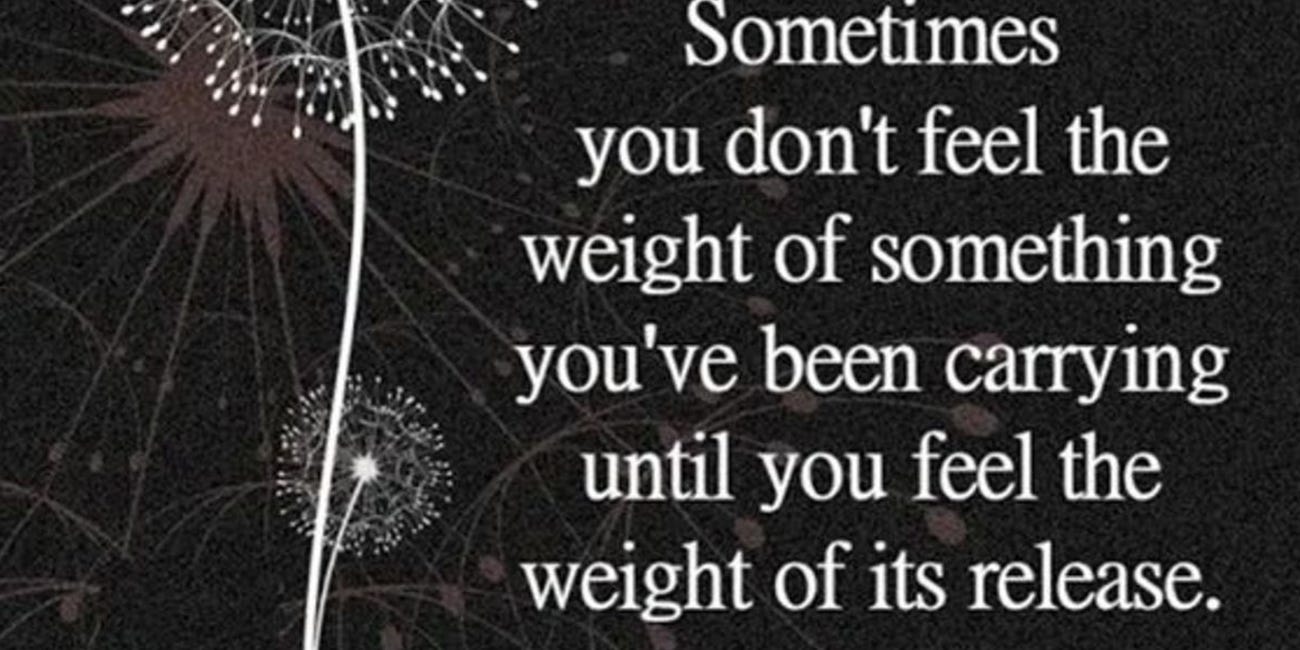Sometimes You Don't Feel the Weight of Something You've Been Carrying Until You Feel the Weight of Its Release