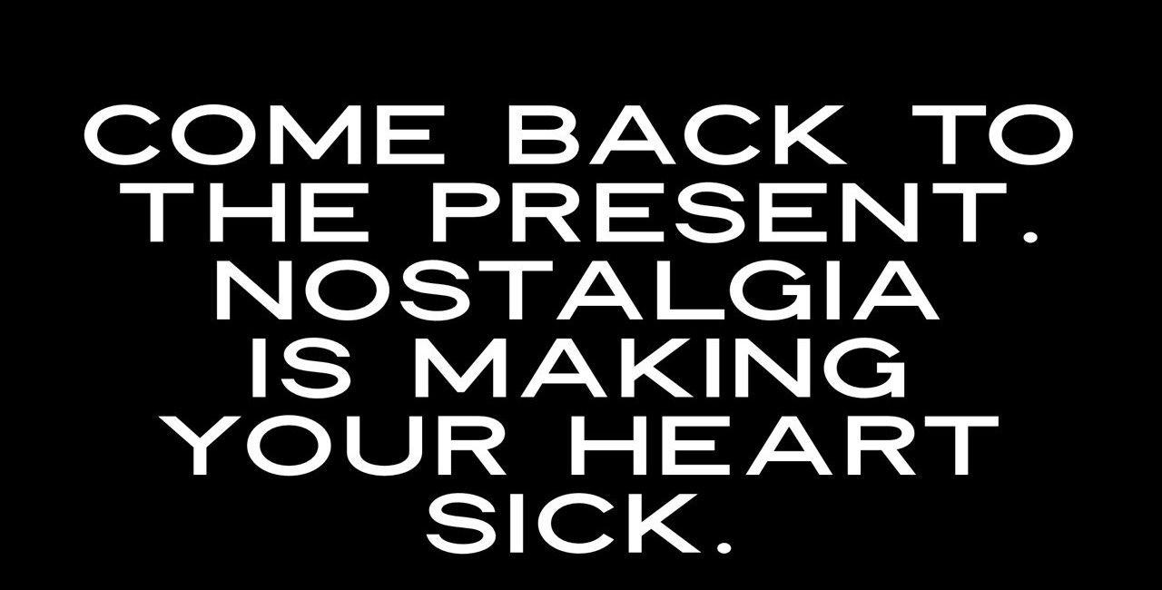 Come Back To the Present. Nostalgia Is Making Your Heart Sick.