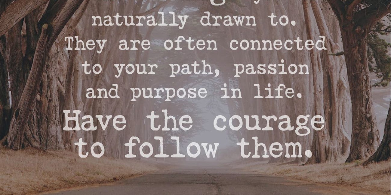 Pay Attention To The Things You Are Naturally Drawn To. They Are Often Connected To Your Path, Passion, and Purpose In Life. Have The Courage To Follow Them. 