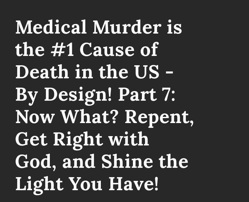 Medical Murder is the #1 Cause of Death in the US - By Design! Part 7: Now What? Repent, Get Right with God, and Shine the Light You Have! 
