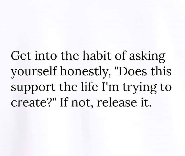 Get in The Habit Of Asking Yourself Honestly, "Does This Support The Life I Am Trying To Create?" If Not, Release It.
