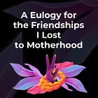 A Eulogy to the Friendships I Lost to Motherhood