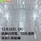 12月26日（火）核融合発電、50社連携 来春に新組織